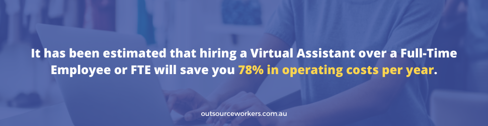 It has been estimated that hiring a Virtual Assistant over a Full-Time Employee or FTE will save you 78% in operating costs per year.